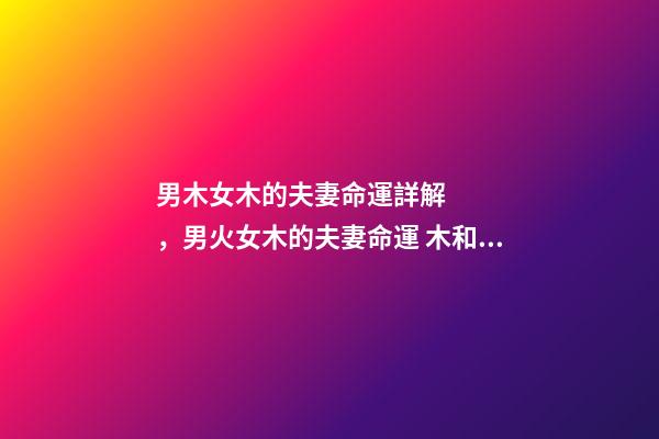 男木女木的夫妻命運詳解，男火女木的夫妻命運 木和木的夫妻命運，女木男木夫妻命運有什么辦法可以化解-第1張-觀點-玄機派